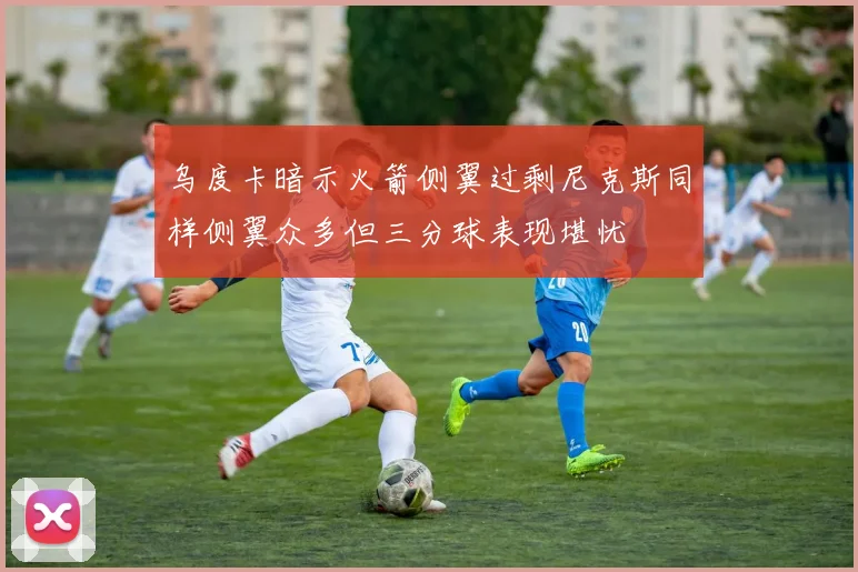 乌度卡暗示火箭侧翼过剩尼克斯同样侧翼众多但三分球表现堪忧