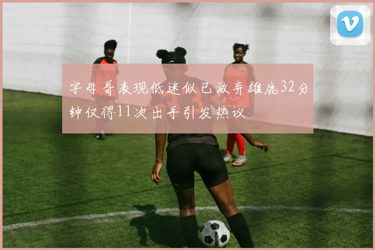 字母哥表现低迷似已放弃雄鹿32分钟仅得11次出手引发热议