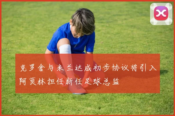 克罗舍与米兰达成初步协议将引入阿莫林担任新任足球总监