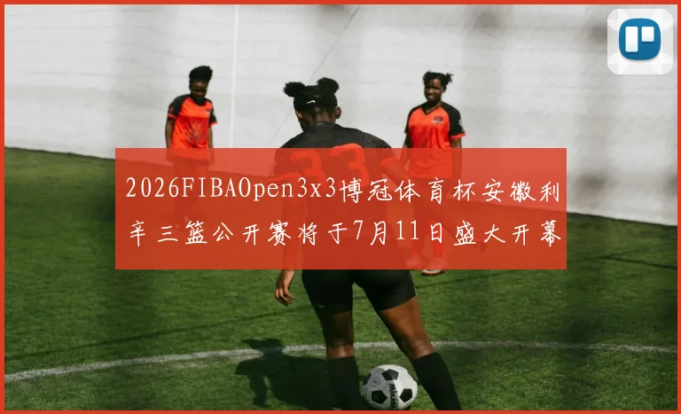 2026FIBAOpen3x3博冠体育杯安徽利辛三篮公开赛将于7月11日盛大开幕