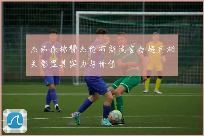 杰弗森称赞杰伦布朗流言与超巨相关彰显其实力与价值