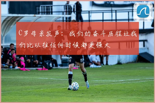 C罗母亲发声：我们的奋斗历程让我们比以往任何时候都更强大