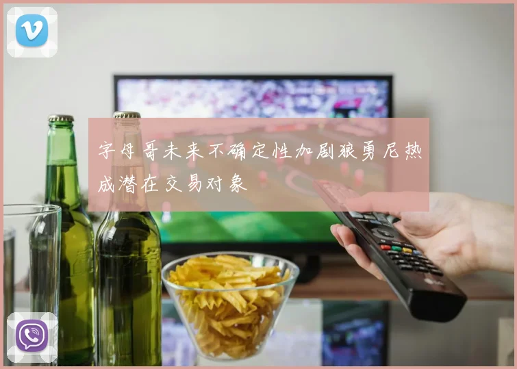 字母哥未来不确定性加剧狼勇尼热成潜在交易对象