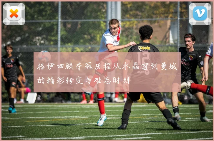 格伊回顾夺冠历程从水晶宫到曼城的精彩转变与难忘时刻