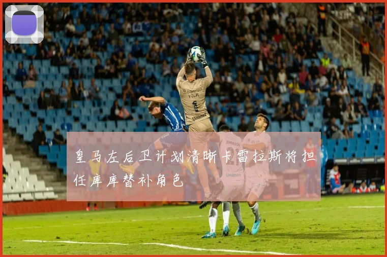 皇马左后卫计划清晰卡雷拉斯将担任库库替补角色
