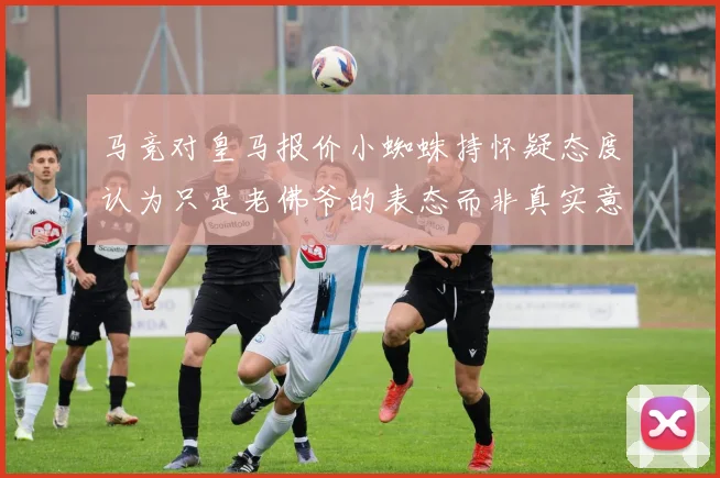 马竞对皇马报价小蜘蛛持怀疑态度认为只是老佛爷的表态而非真实意图