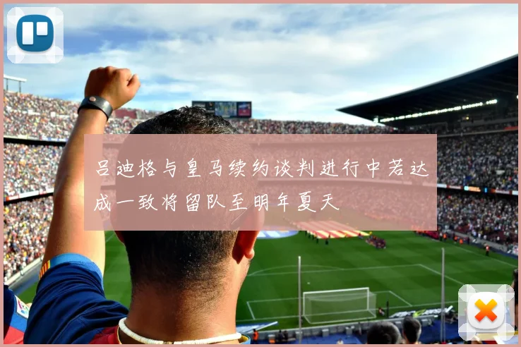 吕迪格与皇马续约谈判进行中若达成一致将留队至明年夏天