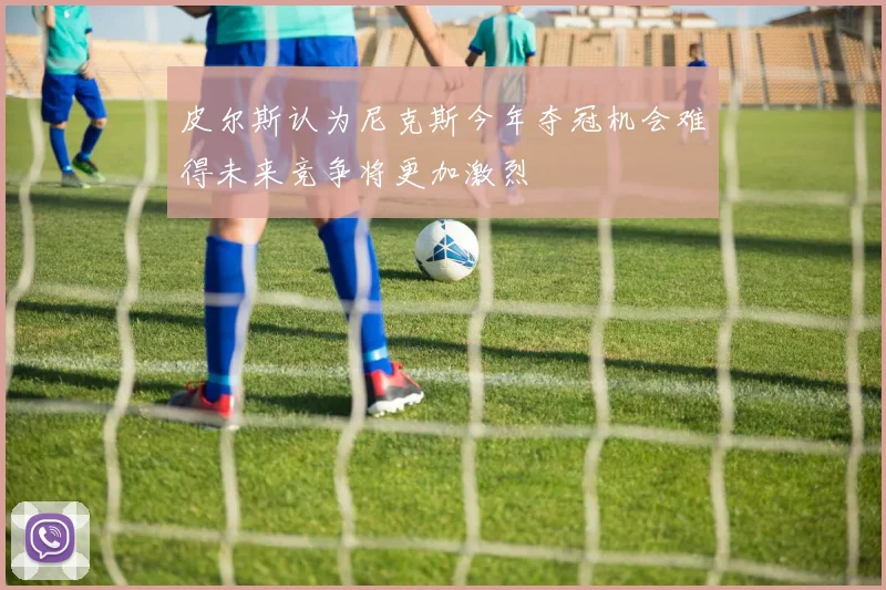 皮尔斯认为尼克斯今年夺冠机会难得未来竞争将更加激烈