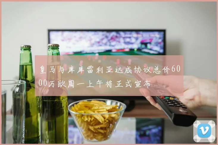 皇马与库库雷利亚达成协议总价6000万欧周一上午将正式宣布