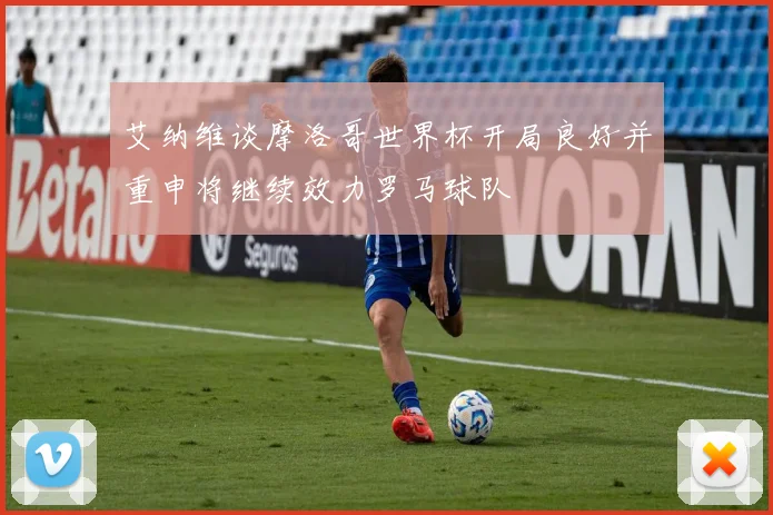 艾纳维谈摩洛哥世界杯开局良好并重申将继续效力罗马球队