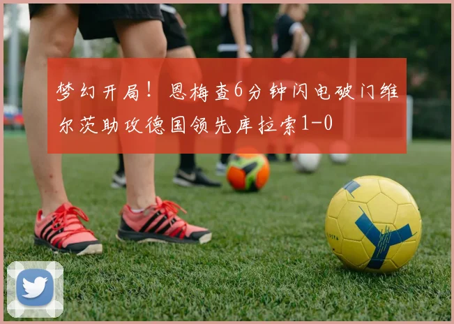 梦幻开局！恩梅查6分钟闪电破门维尔茨助攻德国领先库拉索1-0
