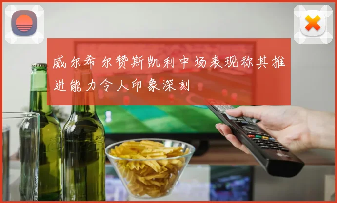 威尔希尔赞斯凯利中场表现称其推进能力令人印象深刻