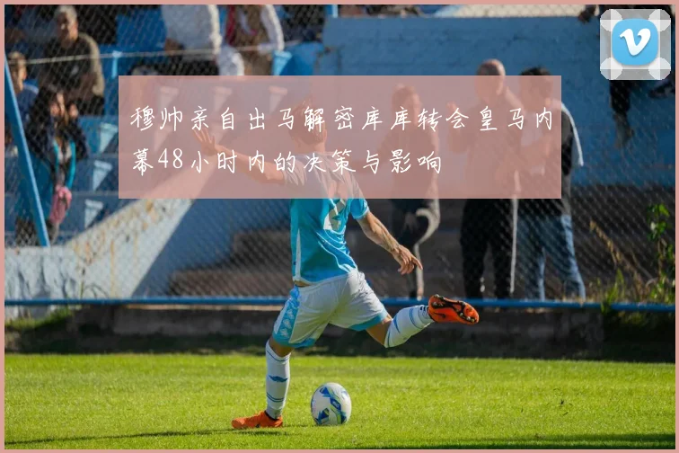 穆帅亲自出马解密库库转会皇马内幕48小时内的决策与影响